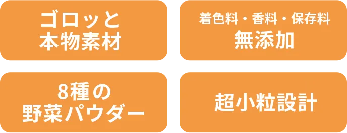 ゴロッと本物素材／着色料・香料・保存料 無添加／8種の野菜パウダー／超小粒設計